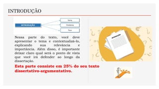 INTRODUÇÃO
Nessa parte do texto, você deve
apresentar o tema e contextualizá-lo,
explicando sua relevância e
importância. Além disso, é importante
deixar claro qual será o ponto de vista
que você irá defender ao longo da
dissertação.
Esta parte consiste em 25% do seu texto
dissertativo-argumentativo.
 