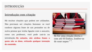 Introdução com citação
Há muitas citações que podem ser utilizadas.
Não precisam ser citações famosas: se você
conhece alguma frase de um pensador ou de
outra pessoa que tenha ligação com o assunto,
como um professor, você pode usá-la na
introdução. No entanto, não atribua frases a
quem não as disse, evitando qualquer invenção
de conteúdo.
INTRODUÇÃO
Se for uma citação direta e
com até 03 linhas, lembre-se
de usar aspas “ ”.
 