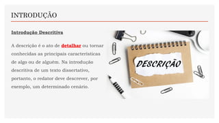 Introdução Descritiva
A descrição é o ato de detalhar ou tornar
conhecidas as principais características
de algo ou de alguém. Na introdução
descritiva de um texto dissertativo,
portanto, o redator deve descrever, por
exemplo, um determinado cenário.
INTRODUÇÃO
 