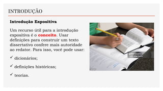 Introdução Expositiva
Um recurso útil para a introdução
expositiva é o conceito. Usar
definições para construir um texto
dissertativo confere mais autoridade
ao redator. Para isso, você pode usar:
 dicionários;
 definições históricas;
 teorias.
INTRODUÇÃO
 