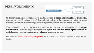 DESENVOLVIMENTO
O desenvolvimento costuma ser a parte, se não a mais importante, a primordial
da sua escrita. É nela que você deve, de fato, desenvolver todas as ideias expostas
na introdução por meio de argumentos que comprovem que sua tese é válida.
Vale ressaltar que, é importante que todos os dados, exemplos etc., sejam
verdadeiros. Embora seja difícil lembrar, opte por utilizar fatos aproximados ou
as informações dos textos motivadores, mas sem copiar.
Os próximos dois ou três parágrafos da sua redação correspondem a 50% do seu
texto.
 