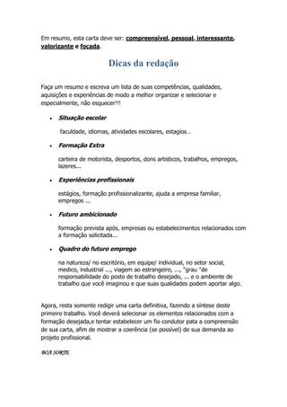 Em resumo, esta carta deve ser: compreensível, pessoal, interessante,
valorizante e focada.

Dicas da redação
Faça um resumo e escreva um lista de suas competências, qualidades,
aquisições e experiências de modo a melhor organizar e selecionar e
especialmente, não esquecer!!!


Situação escolar
faculdade, idiomas, atividades escolares, estagios…



Formação Extra
carteira de motorista, desportos, dons artisticos, trabalhos, empregos,
lazeres...



Experiências profissionais
estágios, formação profissionalizante, ajuda a empresa familiar,
empregos ...



Futuro ambicionado
formação prevista após, empresas ou estabelecimentos relacionados com
a formação solicitada...



Quadro do futuro emprego
na natureza/ no escritório, em equipe/ individual, no setor social,
medico, industrial ..., viagem ao estrangeiro, ..., "grau "de
responsabilidade do posto de trabalho desejado, ... e o ambiente de
trabalho que você imaginou e que suas qualidades podem aportar algo.

Agora, resta somente redigir uma carta definitiva, fazendo a síntese deste
primeiro trabalho. Você deverá selecionar os elementos relacionados com a
formação desejada,e tentar estabelecer um fio condutor pata a compreensão
de sua carta, afim de mostrar a coerência (se possível) de sua demanda ao
projeto profissional.
BOA SORTE

 