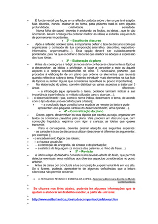  É fundamental que faças uma reflexão cuidada sobre o tema que te é exigido.
Não deverás, nunca, afastar-te do tema, para poderes tratá-lo com alguma
profundidade, criatividade e seriedade.
Numa folha de papel, deverás ir anotando os factos, as ideias…que te vão
ocorrendo. Assim conseguirás ordenar melhor as ideias e evitarás esquecer-te
de pormenores importantes.
 2ª – Escolha do discurso
 Após a reflexão sobre o tema, é importante definir o tipo de discurso com que
organizarás o conteúdo da tua composição (narrativo, descritivo, expositivo-
informativo, argumentativo…). Esta opção deverá ser cuidadosamente
ponderada, pois há que escolher o discurso que melhor se adeqúe à expressão
das tuas ideias.
 3ª – Elaboração do plano
 Antes de começares a redigir, é necessário conheceres claramente os tópicos
a desenvolver, as ideias a privilegiar, o lugar a conceder a este ou àquele
aspecto e o próprio encadeamento do texto. É necessário, portanto, que
procedas à elaboração de um plano que ordene os elementos que reuniste
quando reflectiste sobre o tema. Poderás introduzir mais elementos na tua lista
de tópicos ou retirar alguns que consideres repetitivos ou pouco importantes).
 Na elaboração do plano, convém distribuir os vários aspectos a tratar por 3
áreas diferentes:
– a introdução (que apresenta o tema, podendo também indicar a sua
importância e pertinência, o método utilizado para o abordar…);
 - o desenvolvimento (que, como o nome indica, desenvolve o tema, de acordo
com o tipo de discurso escolhido para o fazer);
 – a conclusão (que constitui uma espécie de remate do texto e pode
apresentar uma pequena síntese do desenvolvimento, uma opinião…).
 4ª – Concretização do plano
 Deves, agora, desenvolver os teus tópicos por escrito, ou seja, organizar em
textos os conteúdos previstos pelo plano. Vais produzir um discurso que, com
correcção linguística, exprima com rigor e clareza, as ideias que queres
transmitir.
 Para o conseguires, deverás prestar atenção aos seguintes aspectos:
- as características do discurso a utilizar (descrever é diferente de argumentar,
por exemplo );
 - o encadeamento lógico das ideais;
 – a riqueza vocabular;
 – a correcção da ortografia, da sintaxe e da pontuação;
 – a estética da linguagem (a música das palavras, o ritmo da frase…)
 5ª – Revisão
 A última etapa do trabalho consiste numa revisão atenta do texto, que permita
detectar eventuais erros relativos aos diversos aspectos considerados no ponto
anterior.
 Antes de dares por concluída a tua composição,experimenta lê-la em voz alta.
Se o fizeres, poderás aperceber-te de algumas deficiências que a leitura
silenciosa não permite observar.

 in FERNANDO AFONSO E ESMERALDA LOPES, Aprender a Dominar a Escrita no Mundo
Contemporâneo

 Se clicares nos links abaixo, poderás ler algumas informações que te
ajudam a elaborar um trabalho escolar, a partir de um tema:

 http://www.malhatlantica.pt/estudoacompanhado/elaborar.htm

 