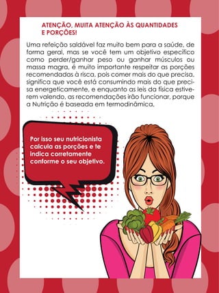 Uma refeição saldável faz muito bem para a saúde, de
forma geral, mas se você tem um objetivo específico
como perder/ganhar peso ou ganhar músculos ou
massa magra, é muito importante respeitar as porções
recomendadas à risca, pois comer mais do que precisa,
significa que você está consumindo mais do que preci-
sa energeticamente, e enquanto as leis da física estive-
rem valendo, as recomendações irão funcionar, porque
a Nutrição é baseada em termodinâmica,
ATENÇÃO, MUITA ATENÇÃO ÀS QUANTIDADES
E PORÇÕES!
Por isso seu nutricionista
calcula as porções e te
indica corretamente
conforme o seu objetivo.
 
