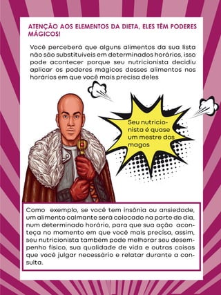 Você perceberá que alguns alimentos da sua lista
não são substituíveis em determinados horários, isso
pode acontecer porque seu nutricionista decidiu
aplicar os poderes mágicos desses alimentos nos
horários em que você mais precisa deles
ATENÇÃO AOS ELEMENTOS DA DIETA, ELES TÊM PODERES
MÁGICOS!
Seu nutricio-
nista é quase
um mestre dos
magos
Como exemplo, se você tem insônia ou ansiedade,
um alimento calmante será colocado na parte do dia,
num determinado horário, para que sua ação acon-
teça no momento em que você mais precisa, assim,
seu nutricionista também pode melhorar seu desem-
penho físico, sua qualidade de vida e outras coisas
que você julgar necessário e relatar durante a con-
sulta.
 