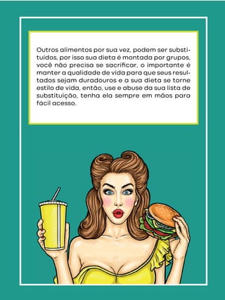 Outros alimentos por sua vez, podem ser substi-
tuídos, por isso sua dieta é montada por grupos,
você não precisa se sacriﬁcar, o importante é
manter a qualidade de vida para que seus resul-
tados sejam duradouros e a sua dieta se torne
estilo de vida, então, use e abuse da sua lista de
substituição, tenha ela sempre em mãos para
fácil acesso.
 