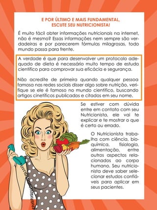 É muito fácil obter informações nutricionais na internet,
não é mesmo? Essas informações nem sempre são ver-
dadeiras e por parecerem fórmulas milagrosas, todo
mundo passa para frente.
O Nutricionista traba-
lha com ciência, bio-
química, fisiologia,
alimentação, entre
outros aspectos rela-
cionados ao corpo
humano. Seu nutricio-
nista deve saber sele-
cionar estudos confiá-
veis para aplicar em
seus pacientes.
E POR ÚLTIMO E MAIS FUNDAMENTAL,
ESCUTE SEU NUTRICIONISTA!
A verdade é que para desenvolver um protocolo ade-
quado de dieta é necessário muito tempo de estudo
cientifico para comprovar sua eficácia e segurança.
Não acredite de primeira quando qualquer pessoa
famosa nas redes sociais disser algo sobre nutrição, veri-
fique se ele é famoso no mundo cientifico, buscando
artigos cinetíficos publicados e citados em seu nome.
Se estiver com dúvida
entre em contato com seu
Nutricionista, ele vai te
explicar e te mostrar o que
é certo ou errado.
 