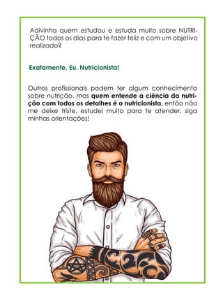 Exatamente, Eu, Nutricionista!
Adivinha quem estudou e estuda muito sobre NUTRI-
ÇÃO todos os dias para te fazer feliz e com um objetivo
realizado?
Outros profissionais podem ter algum conhecimento
sobre nutrição, mas quem entende a ciência da nutri-
ção com todos os detalhes é o nutricionista, então não
me deixe triste, estudei muito para te atender, siga
minhas orientações!
 