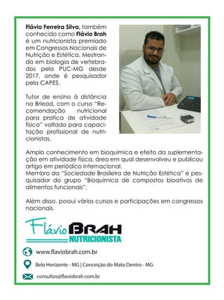 Flávio Ferreira Silva, também
conhecido como Flávio Brah
é um nutricionista premiado
em Congressos Nacionais de
Nutrição e Estética. Mestran-
do em biologia de vertebra-
dos pela PUC-MG desde
2017, onde é pesquisador
pela CAPES.
Tutor de ensino à distância
na Briead, com o curso “Re-
comendação nutricional
para pratica de atividade
física” voltado para capaci-
tação profissional de nutri-
cionistas.
Amplo conhecimento em bioquímica e efeito da suplementa-
ção em atividade física, área em qual desenvolveu e publicou
artigo em periódico internacional.
Membro da “Sociedade Brasileira de Nutrição Estética” e pes-
quisador do grupo “Bioquímica de compostos bioativos de
alimentos funcionais”.
Além disso, possui vários cursos e participações em congressos
nacionais.
Belo Horizonte - MG | Conceição do Mato Dentro - MG
www.flaviobrah.com.br
consultas@flaviobrah.com.br
 