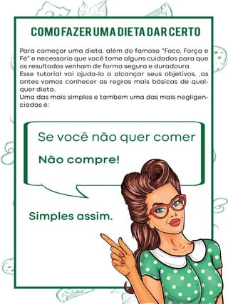 Para começar uma dieta, além do famoso “Foco, Força e
Fé” e necessario que você tome alguns cuidados para que
os resultados venham de forma segura e duradoura.
Esse tutorial vai ajuda-lo a alcançar seus objetivos, ,as
antes vamos conhecer as regras mais básicas de qual-
quer dieta.
Uma das mais simples e também uma das mais negligen-
ciadas é:
Se você não quer comer
COMOFAZERUMADIETADARCERTO
Simples assim.
Não compre!
 