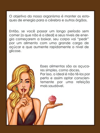 O objetivo do nosso organismo é manter os esto-
ques de energia para o cérebro e outros órgãos.
Então, se você passar um longo período sem
comer (o que não é o ideal) e seus níveis de ener-
gia começarem a baixar, seu corpo vai “pedir”
por um alimento com uma grande carga de
açúcar e que aumente rapidamente o nível de
glicose.
Esses alimentos são os açuca-
res simples, como doces.
Por isso, o ideal é não tê-los por
perto e assim optar conscien-
temente por uma refeição
mais saudável.
Esses alimentos são os açuca
res simples, como doces.
Por isso, o ideal é não tê-los por
perto e assim optar conscien
temente por uma refeição
mais saudável.
 