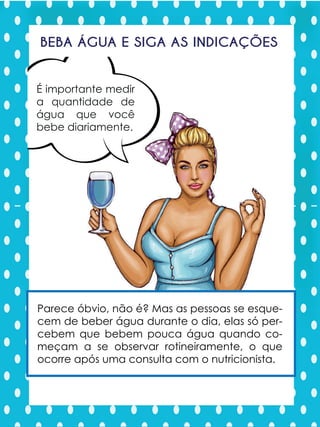 Água, beba água
BEBA ÁGUA E SIGA AS INDICAÇÕES
É importante medir
a quantidade de
água que você
bebe diariamente.
água que você
bebe diariamente.
Parece óbvio, não é? Mas as pessoas se esque-
cem de beber água durante o dia, elas só per-
cebem que bebem pouca água quando co-
meçam a se observar rotineiramente, o que
ocorre após uma consulta com o nutricionista.
 