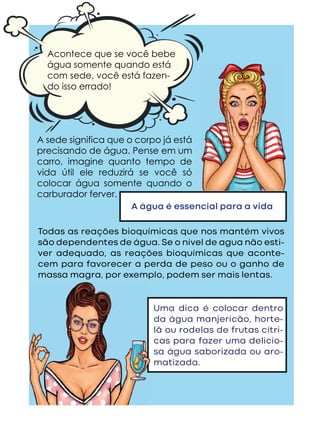 A sede significa que o corpo já está
precisando de água. Pense em um
carro, imagine quanto tempo de
vida útil ele reduzirá se você só
colocar água somente quando o
carburador ferver.
A água é essencial para a vida
Todas as reações bioquímicas que nos mantém vivos
são dependentes de água. Se o nível de agua não esti-
ver adequado, as reações bioquímicas que aconte-
cem para favorecer a perda de peso ou o ganho de
massa magra, por exemplo, podem ser mais lentas.
Acontece que se você bebe
água somente quando está
com sede, você está fazen-
do isso errado!
Uma dica é colocar dentro
da água manjericão, horte-
lã ou rodelas de frutas cítri-
cas para fazer uma delicio-
sa água saborizada ou aro-
matizada.
 