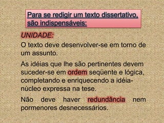 Para se redigir um texto dissertativo, são indispensáveis:UNIDADE:O texto deve desenvolver-se em torno de um assunto.As idéias que lhe são pertinentes devem suceder-se em ordem seqüente e lógica, completando e enriquecendo a idéia-núcleo expressa na tese. Não deve haver redundância nem pormenores desnecessários.