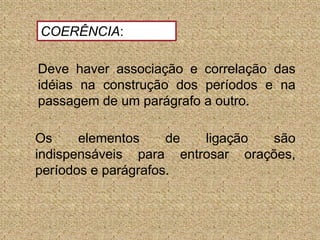 COERÊNCIA: Deve haver associação e correlação das idéias na construção dos períodos e na passagem de um parágrafo a outro. Os elementos de ligação são indispensáveis para entrosar orações, períodos e parágrafos.