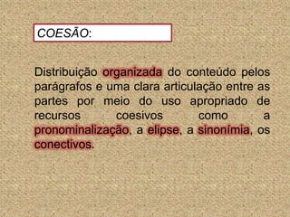 COESÃO:Distribuição organizada do conteúdo pelos parágrafos e uma clara articulação entre as partes por meio do uso apropriado de recursos coesivos como a pronominalização, a elipse, a sinonímia, os conectivos.