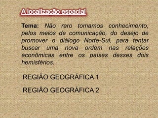 A localização espacialTema:Não raro tomamos conhecimento, pelos meios de comunicação, do desejo de promover o diálogo Norte-Sul, para tentar buscar uma nova ordem nas relações econômicas entre os países desses dois hemisférios.REGIÃO GEOGRÁFICA 1REGIÃO GEOGRÁFICA 2