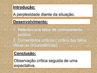 Introdução:A perplexidade diante da situação.Desenvolvimento:Referência a fatos de conhecimento público.2. Comentários críticos ( crítica dos fatos, idéias ou circunstâncias).Conclusão:Observação crítica seguida de uma expectativa.