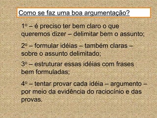 Como se faz uma boa argumentação?1o – é preciso ter bem claro o que queremos dizer – delimitar bem o assunto;2o – formular idéias – também claras – sobre o assunto delimitado;3o – estruturar essas idéias com frases bem formuladas;4o – tentar provar cada idéia – argumento – por meio da evidência do raciocínio e das provas.