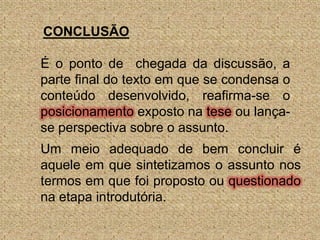 CONCLUSÃOÉ o ponto de  chegada da discussão, a parte final do texto em que se condensa o conteúdo desenvolvido, reafirma-se o posicionamento exposto na tese ou lança-se perspectiva sobre o assunto.Um meio adequado de bem concluir é aquele em que sintetizamos o assunto nos termos em que foi proposto ou questionado na etapa introdutória.