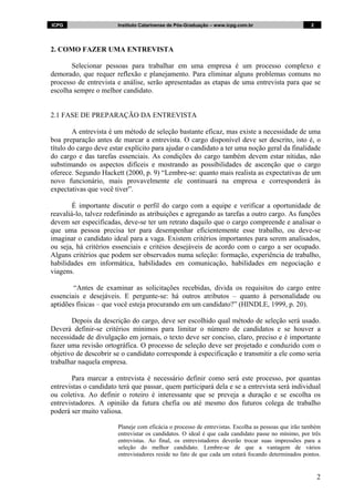 ICPG                   Instituto Catarinense de Pós-Graduação – www.icpg.com.br                      2




2. COMO FAZER UMA ENTREVISTA

       Selecionar pessoas para trabalhar em uma empresa é um processo complexo e
demorado, que requer reflexão e planejamento. Para eliminar alguns problemas comuns no
processo de entrevista e análise, serão apresentadas as etapas de uma entrevista para que se
escolha sempre o melhor candidato.


2.1 FASE DE PREPARAÇÃO DA ENTREVISTA

        A entrevista é um método de seleção bastante eficaz, mas existe a necessidade de uma
boa preparação antes de marcar a entrevista. O cargo disponível deve ser descrito, isto é, o
título do cargo deve estar explícito para ajudar o candidato a ter uma noção geral da finalidade
do cargo e das tarefas essenciais. As condições do cargo também devem estar nítidas, não
substimando os aspectos difíceis e mostrando as possibilidades de ascenção que o cargo
oferece. Segundo Hackett (2000, p. 9) “Lembre-se: quanto mais realista as expectativas de um
novo funcionário, mais provavelmente ele continuará na empresa e corresponderá às
expectativas que você tiver”.

        É importante discutir o perfil do cargo com a equipe e verificar a oportunidade de
reavaliá-lo, talvez redefinindo as atribuições e agregando as tarefas a outro cargo. As funções
devem ser especificadas, deve-se ter um retrato daquilo que o cargo compreende e analisar o
que uma pessoa precisa ter para desempenhar eficientemente esse trabalho, ou deve-se
imaginar o candidato ideal para a vaga. Existem critérios importantes para serem analisados,
ou seja, há critérios essenciais e critéios desejáveis de acordo com o cargo a ser ocupado.
Alguns critérios que podem ser observados numa seleção: formação, experiência de trabalho,
habilidades em informática, habilidades em comunicação, habilidades em negociação e
viagens.

        “Antes de examinar as solicitações recebidas, divida os requisitos do cargo entre
essenciais e desejáveis. E pergunte-se: há outros atributos – quanto à personalidade ou
aptidões físicas – que você esteja procurando em um candidato?” (HINDLE, 1999, p. 20).

       Depois da descrição do cargo, deve ser escolhido qual método de seleção será usado.
Deverá definir-se critérios mínimos para limitar o número de candidatos e se houver a
necessidade de divulgação em jornais, o texto deve ser conciso, claro, preciso e é importante
fazer uma revisão ortográfica. O processo de seleção deve ser projetado e conduzido com o
objetivo de descobrir se o candidato corresponde à especificação e transmitir a ele como seria
trabalhar naquela empresa.

       Para marcar a entrevista é necessário definir como será este processo, por quantas
entrevistas o candidato terá que passar, quem participará dela e se a entrevista será individual
ou coletiva. Ao definir o roteiro é interessante que se preveja a duração e se escolha os
entrevistadores. A opinião da futura chefia ou até mesmo dos futuros colega de trabalho
poderá ser muito valiosa.

                       Planeje com eficácia o processo de entrevistas. Escolha as pessoas que irão também
                       entrevistar os candidatos. O ideal é que cada candidato passe no mínimo, por três
                       entrevistas. Ao final, os entrevistadores deverão trocar suas impressões para a
                       seleção do melhor candidato. Lembre-se de que a vantagem de vários
                       entrevistadores reside no fato de que cada um estará focando determinados pontos.


                                                                                                         2
 