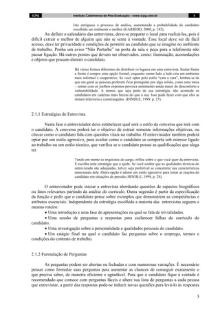 ICPG                    Instituto Catarinense de Pós-Graduação – www.icpg.com.br                          3


                        Isto enriquece o processo de análise, aumentando a probabilidade do candidato
                        escolhido ser realmente o melhor (GARRIDO, 2000, p. 182).
        Ao definir o calendário das entrevistas, deve-se preparar o local para realizá-las, pois é
difícil extrair o melhor de alguém que não se sente à vontade. Esse local deve ser de fácil
acesso, deve ter privacidade e condições de permitir ao candidato que se imagine no ambiente
de trabalho. Ponha um aviso “Não Perturbe” na porta da sala e peça para a telefonista não
passar ligação. Há outros pontos que devem ser observados, como: iluminação, acomodações
e objetos que possam distrair o candidato.

                         Há várias formas diferentes de distribuir os lugares em uma entrevista. Sentar frente
                         a frente é sempre uma opção formal, enquanto sentar lado a lado cria um ambiente
                         mais informal e cooperativo. Se você optar pelo estilo “cara a cara”, lembre-se de
                         que em geral as pessoas preferem ficar protegidas por algo sólido, como uma mesa
                         – sentar com os joelhos expostos provoca sentimento ainda maior de desconforto e
                         vulnerabilidade. A menos que seja parte de sua estratégia, não acomode os
                         candidatos em cadeiras mais baixas do que a sua. Isso pode fazer com que eles se
                         sintam inferiores e constrangidos (HINDLE, 1999, p. 27).



2.1.1 Estratégias de Entrevista

       Nesta fase o entrevistador deve estabelecer qual será o estilo da conversa que terá com
o candidato. A conversa poderá ter o objetivo de extrair somente informações objetivas, ou
checar como o candidato lida com questões vitais no trabalho. O entrevistador também poderá
optar por um estilo agressivo, para avaliar como o candidato se comporta sob estresse ligado
ao trabalho ou um estilo técnico, que verifica se o candidato possui as qualificações que alega
ter.

                         Tendo em mente os requisitos do cargo, reflita sobre o que você quer da entrevista.
                         E escolha uma estratégia que o ajude. Se você souber que as qualidades técnicas do
                         entrevistado são adequadas, talvez seja preferível se concentrar nas características
                         emocionais dele. Outra opção é adotar um estilo agressivo para testar as reações do
                         candidato em situações de pressão (HINDLE, 1999, p. 28).

        O entrevistador pode iniciar a entrevista abordando questões de aspectos biográficos
ou fatos relevantes partindo da análise do currículo. Outra sugestão é partir da especificação
da função e pedir que o candidato pense sobre exemplos que demonstrem as competências e
atributos essenciais. Independente da estratégia escolhida a maioria das entrevistas seguem o
mesmo roteiro:
        • Uma introdução e uma fase de apresentações na qual se fala de trivialidades.
        • Uma sessão de perguntas e respostas para esclarecer falhas do currículo do
candidato.
        • Uma investigação sobre a personalidade e qualidades pessoais do candidato.
        • Um estágio final no qual o candidato faz perguntas sobre o emprego, termos e
condições do contrato de trabalho.


2.1.2 Formulação de Perguntas

       As perguntas podem ser abertas ou fechadas e com numerosas variações. É necessário
pensar como formular suas perguntas para aumentar as chances de conseguir exatamente o
que precisa saber, de maneira eficiente e agradável. Para que o candidato fique à vontade é
recomendado que comece com perguntas fáceis e altere sua lista de perguntas a cada pessoa
que entrevistar, a partir das respostas pode-se induzir novas questões para levá-lo às respostas

                                                                                                              3
 