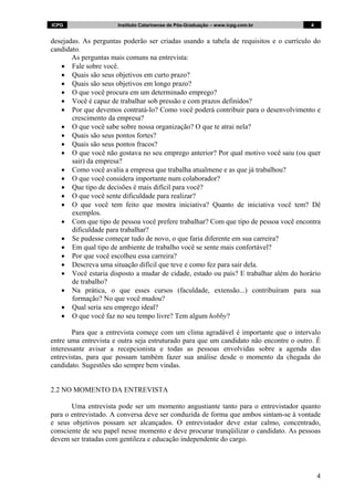 ICPG                  Instituto Catarinense de Pós-Graduação – www.icpg.com.br         4


desejadas. As perguntas poderão ser criadas usando a tabela de requisitos e o currículo do
candidato.
       As perguntas mais comuns na entrevista:
   • Fale sobre você.
   • Quais são seus objetivos em curto prazo?
   • Quais são seus objetivos em longo prazo?
   • O que você procura em um determinado emprego?
   • Você é capaz de trabalhar sob pressão e com prazos definidos?
   • Por que devemos contratá-lo? Como você poderá contribuir para o desenvolvimento e
       crescimento da empresa?
   • O que você sabe sobre nossa organização? O que te atrai nela?
   • Quais são seus pontos fortes?
   • Quais são seus pontos fracos?
   • O que você não gostava no seu emprego anterior? Por qual motivo você saiu (ou quer
       sair) da empresa?
   • Como você avalia a empresa que trabalha atualmene e as que já trabalhou?
   • O que você considera importante num colaborador?
   • Que tipo de decisões é mais difícil para você?
   • O que você sente dificuldade para realizar?
   • O que você tem feito que mostra iniciativa? Quanto de iniciativa você tem? Dê
       exemplos.
   • Com que tipo de pessoa você prefere trabalhar? Com que tipo de pessoa você encontra
       dificuldade para trabalhar?
   • Se pudesse começar tudo de novo, o que faria diferente em sua carreira?
   • Em qual tipo de ambiente de trabalho você se sente mais confortável?
   • Por que você escolheu essa carreira?
   • Descreva uma situação difícil que teve e como fez para sair dela.
   • Você estaria disposto a mudar de cidade, estado ou país? E trabalhar além do horário
       de trabalho?
   • Na prática, o que esses cursos (faculdade, extensão...) contribuíram para sua
       formação? No que você mudou?
   • Qual seria seu emprego ideal?
   • O que você faz no seu tempo livre? Tem algum hobby?

        Para que a entrevista começe com um clima agradável é importante que o intervalo
entre uma entrevista e outra seja estruturado para que um candidato não encontre o outro. É
interessante avisar a recepcionista e todas as pessoas envolvidas sobre a agenda das
entrevistas, para que possam também fazer sua análise desde o momento da chegada do
candidato. Sugestões são sempre bem vindas.


2.2 NO MOMENTO DA ENTREVISTA

       Uma entrevista pode ser um momento angustiante tanto para o entrevistador quanto
para o entrevistado. A conversa deve ser conduzida de forma que ambos sintam-se à vontade
e seus objetivos possam ser alcançados. O entrevistador deve estar calmo, concentrado,
consciente de seu papel nesse momento e deve procurar tranqüilizar o candidato. As pessoas
devem ser tratadas com gentileza e educação independente do cargo.




                                                                                           4
 