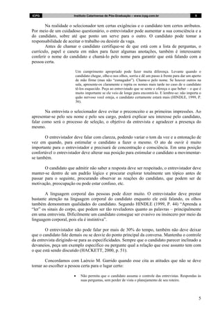 ICPG                   Instituto Catarinense de Pós-Graduação – www.icpg.com.br                         5


       Na realidade o selecionador tem certas exigências e o candidato tem certos atributos.
Por meio de um cuidadoso questionário, o entrevistador pode aumentar a sua consciência e a
do candidato, sobre até que ponto um serve para o outro. O candidato pode tomar a
responsabilidade de aceitar o trabalho ou desistir da vaga.
       Antes de chamar o candidato certifique-se de que está com a lista de perguntas, o
currículo, papel e caneta em mãos para fazer algumas anotações, também é interessante
conferir o nome do candidato e chamá-lo pelo nome para garantir que está falando com a
pessoa certa.

                        Um cumprimento apropriado pode fazer muita diferença. Levante quando o
                        candidato chegar, olhe-o nos olhos, sorria e dê um passo à frente para dar um aperto
                        de mão firme (mas não “esmagador”). Chame-o pelo nome. Se houver outros na
                        sala, apresente-os claramente e repita os nomes mais tarde no caso de o candidato
                        tê-los esquecido. Peça ao entrevistado que se sente e ofereça o que beber – o que é
                        muito importante se ele veio de longe para encontrá-lo. E lembre-se: não importa o
                        quão nervoso você esteja, o candidato certamente estará mais (HINDLE, 1999, P.
                        36).

        Na entrevista o selecionador deve evitar o preconceito e as primeiras impressões. Ao
apresentar-se pelo seu nome e pelo seu cargo, poderá explicar seu interesse pelo candidato,
falar como será o processo de seleção, o objetivo da entrevista e agradecer a presença do
mesmo.

       O entrevistador deve falar com clareza, podendo variar o tom da voz e a entonação de
vez em quando, para estimular o candidato a fazer o mesmo. O ato de ouvir é muito
importante para o entrevistador e precisará de concentração e consciência. Em uma posição
confortável o entrevistador deve alterar sua posição para estimular o candidato a movimentar-
se também.

       O candidato que admitir não saber a resposta deve ser respeitado, o entrevistador deve
manter-se dentro de um padrão lógico e procurar explorar totalmente um tópico antes de
passar para o seguinte, procurando observar as reações do candidato, que podem ser de
motivação, preocupação ou pode estar confuso, etc.

       A linguagem corporal das pessoas pode dizer muito. O entrevistador deve prestar
bastante atenção na linguagem corporal do candidato enquanto ele está falando, os olhos
também demonstram qualidades do candidato. Segundo HINDLE (1999, P. 44) “Aprenda a
“ler” os sinais do corpo, que podem ser tão reveladores quanto as palavras – principalmente
em uma entrevista. Dificilmente um candidato consegue ser evasivo ou insincero por meio da
linguagem corporal, pois ela é instintiva”.

       O entrevistador não pode falar por mais de 30% do tempo, também não deve deixar
que o candidato fale demais ou se desvie do ponto principal da conversa. Mantenha o controle
da entrevista dirigindo-se para as especificidades. Sempre que o candidato parecer inclinado a
devaneios, peça um exemplo específico ou pergunte qual a relação que esse assunto tem com
o que está sendo discutido (HACKETT, 2000, p. 51).

       Concordamos com Laércio M. Garrido quando esse cita as atitudes que não se deve
tomar ao escolher a pessoa certa para o lugar certo:

                       •   Não permita que o candidato assuma o controle das entrevistas. Respondas às
                           suas perguntas, sem perder de vista o planejamento de seu roteiro.



                                                                                                            5
 