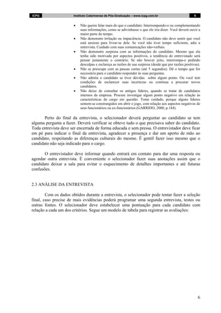 ICPG                   Instituto Catarinense de Pós-Graduação – www.icpg.com.br                         6


                       •   Não queira falar mais do que o candidato: Interrompendo-o ou complementando
                           suas informações, como se adivinhasse o que ele iria dizer. Você deverá ouvir a
                           maior parte do tempo.
                       •   Não demonstre irritação ou impaciência. O candidato não deve sentir que você
                           está ansioso para livrar-se dele. Se você não tiver tempo suficiente, adie a
                           entrevista. Cuidado com suas comunicações não-verbais.
                       •   Não demonstre surpresa com as informações do candidato. Mesmo que ela
                           tenha sido motivada por aspectos positivos, a tendência do entrevistado será
                           pensar justamente o contrário. Se não houver jeito, interrompa-o pedindo
                           desculpas e esclareça as razões de sua surpresa (desde que por razões positivas).
                       •   Não se preocupe com as pausas curtas (até 5 segundos). Dê o tempo que for
                           necessário para o candidato responder às suas perguntas.
                       •   Não admita o candidato se tiver dúvidas sobre algum ponto. Ou você tem
                           condições de esclarecer suas incertezas ou continua a procurar novos
                           candidatos.
                       •   Não deixe de consultar os antigos líderes, quando se tratar de candidatos
                           internos da empresa. Procure investigar algum ponto negativo em relação às
                           características do cargo em questão. Tome cuidado, porque alguns líderes
                           sentem-se constrangidos em abrir o jogo, com relação aos aspectos negativos de
                           seus funcionários ou ex-funcionários (GARRIDO, 2000, p.184).

       Perto do final da entrevista, o selecionador deverá perguntar ao candidato se tem
alguma pergunta a fazer. Deverá verificar se obteve tudo o que precisava saber do candidato.
Toda entrevista deve ser encerrada de forma educada e sem pressa. O entrevistador deve ficar
em pé para indicar o final da entrevista, agradecer a presença e dar um aperto de mão ao
candidato, respeitando as diferenças culturais do mesmo. É gentil fazer isso mesmo que o
candidato não seja indicado para o cargo.

       O entrevistador deve informar quando entrará em contato para dar uma resposta ou
agendar outra entrevista. É conveniente o selecionador fazer suas anotações assim que o
candidato deixar a sala para evitar o esquecimento de detalhes importantes e até futuras
confusões.


2.3 ANÁLISE DA ENTREVISTA

        Com os dados obtidos durante a entrevista, o selecionador pode tentar fazer a seleção
final, caso precise de mais evidências poderá programar uma segunda entrevista, testes ou
outras fontes. O selecionador deve estabelecer uma pontuação para cada candidato com
relação a cada um dos critérios. Segue um modelo de tabela para registrar as avaliações:




                                                                                                            6
 