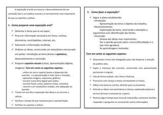 ta’
B - Como fazer a exposição?
✓ Seguir o plano estabelecido:
- Introdução:
Apresentação do tema e objetivo do trabalho;
- Desenvolvimento:
Explicitação do tema, recorrendo a exemplos e
argumentos com identificação das fontes;
- Conclusão:
Síntese das ideias mais importantes;
Dar a opinião pessoal sobre o tema (dificuldades e o
que mais agradou);
As aprendizagens realizadas.
Tem em conta os seguintes aspetos:
✓ Desenvolve o tema sem divagações para não dispersar a atenção
do público-alvo;
✓ Capta o interesse dos ouvintes, construindo uma apresentação
pertinente e original;
✓ Fala de forma audível, com ritmo e fluência;
✓ Pronuncia com clareza e entoa corretamente as frases;
✓ Adota uma postura correta, olhando para os presentes;
✓ Articula as ideias com pertinência e clareza, explicando palavras e
termos técnicos e evitando ler o plano;
✓ Reserva algum tempo para troca de impressões, esclarecer dúvidas,
responder a perguntas ou acrescentar outras informações.
A exposição oral de um tema é o desenvolvimento do seu
conteúdo face a um público ouvinte e é normalmente mais importante
do que os suportes a utilizar.
A - Como preparar uma exposição oral?
✓ Delimitar o tema que se vai expor;
✓ Procurar informação necessária em livros, revistas,
dicionários, enciclopédias, internet, etc;
✓ Selecionar a informação recolhida;
✓ Ordenar as ideias, construindo um texto/plano estruturado
em partes: introdução ao tema (breve e apelativa),
desenvolvimento e conclusão;
✓ Preparar suportes visuais (cartaz, apresentações digitais,
imagens). Tem em conta os seguintes aspetos:
- utiliza um único suporte (evitas a dispersão dos
ouvintes e a apresentação é mais clara e ritmada);
- apresenta imagens, esquemas, gráficos;
- escreve numa letra legível para todos;
- escreve frases curtas, palavras-chave, conceitos;
- recorre a um vocabulário simples, mas adequado ao
assunto.
✓ Treinar em voz alta a exposição das ideias e os recursos a
utilizar;
✓ Verificar o tempo de que necessita para a apresentação;
✓ Verificar os suportes a utilizar.
 