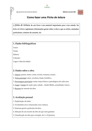 Agrupamento de Escolas de Sobreira Biblioteca Escolar (BE)
Como fazer uma Ficha de leitura
A ficha de leitura de um livro é um material importante para o teu estudo. Na
ficha de leitura registamos informações gerais sobre a obra a que se refere, anotações
particulares, sínteses do assunto, etc.
1. Dados bibliográficos
Autor:
Título:
Editora:
Colecção:
Lugar e data da edição:
2. Dados sobre a obra
1. Género: poesia, teatro, conto, novela, romance, ensaio...
2. Tema principal: amor, aventura, ficção científica...
3. Personagens principais: nome, traços físicos e psicológicos de cada uma.
4. Lugar e tempo de acção: país, cidade...; Idade Média, actualidade, futuro...
5. Resumo do assunto da obra.
3. Avaliação pessoal
1. Explicitação do título.
2. Vocabulário novo relacionado com a leitura.
3. Interesse geral e particular da obra.
4. Selecção de um excerto da obra de que mais gostaste.
5. Classificação da obra (por exemplo, de 1 a 10 pontos).