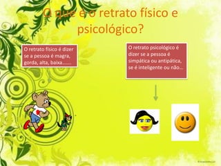 O que é o retrato físico e
              psicológico?
O retrato físico é dizer   O retrato psicológico é
se a pessoa é magra,       dizer se a pessoa é
gorda, alta, baixa…….      simpática ou antipática,
                           se é inteligente ou não…
 