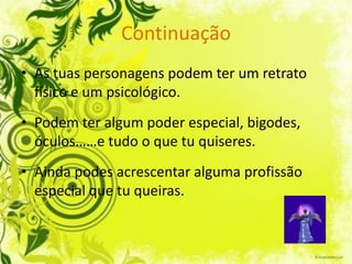 Continuação
• As tuas personagens podem ter um retrato
  físico e um psicológico.
• Podem ter algum poder especial, bigodes,
  óculos……e tudo o que tu quiseres.
• Ainda podes acrescentar alguma profissão
  especial que tu queiras.
 