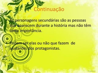 Continuação
• As personagens secundárias são as pessoas
  que aparecem durante a história mas não têm
  tanta importância.

• Podem ser elas ou não que fazem de
  ajudantes dos protagonistas.
 