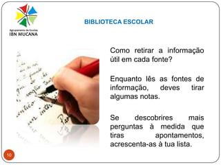BIBLIOTECA ESCOLAR10Como retirar a informação útil em cada fonte?Enquanto lês as fontes de informação, deves tirar algumas notas. 	Se descobrires mais perguntas à medida que tiras apontamentos, acrescenta-as à tua lista.
