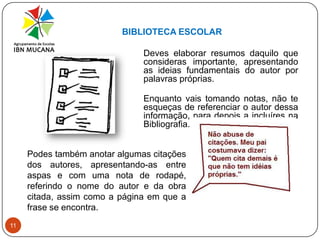 BIBLIOTECA ESCOLAR11	Deves elaborar resumos daquilo que consideras importante, apresentando as ideias fundamentais do autor por palavras próprias.Enquanto vais tomando notas, não te esqueças de referenciar o autor dessa informação, para depois a incluíres na Bibliografia. Podes também anotar algumas citações dos autores, apresentando-as entre aspas e com uma nota de rodapé, referindo o nome do autor e da obra citada, assim como a página em que a frase se encontra.