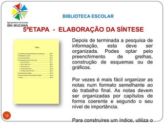 BIBLIOTECA ESCOLAR125ªETAPA  -  ELABORAÇÃO DA SÍNTESE 	Depois de terminada a pesquisa de informação, esta deve ser organizada. Podes optar pelo preenchimento de grelhas, construção de esquemas ou de gráficos.Por vezes é mais fácil organizar as notas num formato semelhante ao do trabalho final. As notas devem ser organizadas por capítulos de forma coerente e segundo o seu nível de importância.	Para construíres um índice, utiliza o plano prévio e altera-o se achares necessário.