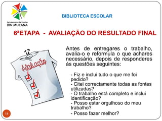 BIBLIOTECA ESCOLAR146ªETAPA  -  AVALIAÇÃO DO RESULTADO FINALAntes de entregares o trabalho, avalia-o e reformula o que achares necessário, depois de responderes às questões seguintes:- Fiz e inclui tudo o que me foi pedido?- Citei correctamente todas as fontes utilizadas?- O trabalho está completo e inclui identificação? - Posso estar orgulhoso do meu trabalho?	- Posso fazer melhor?