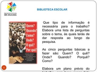 BIBLIOTECA ESCOLAR4 Que tipo de informação é necessária para o trabalho? Elabora uma lista de perguntas sobre o tema, às quais terás de dar resposta ao longo da pesquisa. As cinco perguntas básicas a fazer são: Quem? O quê? Onde? Quando? Porquê? Como?Elabora um plano prévio do trabalho, com base nessa lista de questões. 