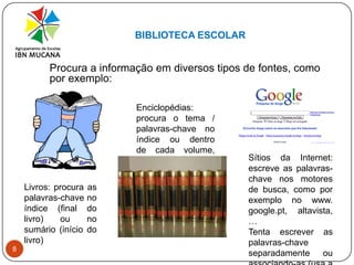BIBLIOTECA ESCOLAR8Procura a informação em diversos tipos de fontes, como por exemplo:Enciclopédias: procura o tema / palavras-chave no índice  ou  dentro de cada volume, por ordem alfabética Sítios da Internet: escreve as palavras-chave nos motores de busca, como por exemplo no www. google.pt, altavista, …Tenta escrever as palavras-chave separadamente ou associando-as (usa a pesquisa avançada)Livros: procura as palavras-chave no índice (final do livro) ou no sumário (início do livro)