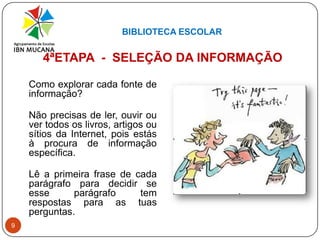 BIBLIOTECA ESCOLAR94ªETAPA  -  SELEÇÃO DA INFORMAÇÃOComo explorar cada fonte de informação?Não precisas de ler, ouvir ou ver todos os livros, artigos ou sítios da Internet, pois estás à procura de informação específica.Lê a primeira frase de cada parágrafo para decidir se esse parágrafo tem respostas para as tuas perguntas.