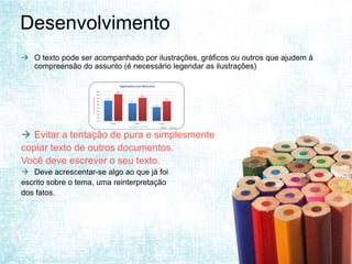 Desenvolvimento
 O texto pode ser acompanhado por ilustrações, gráficos ou outros que ajudem á
  compreensão do assunto (é necessário legendar as ilustrações)




                      Figura 1. xxxxxxxxx




 Evitar a tentação de pura e simplesmente
copiar texto de outros documentos.
Você deve escrever o seu texto.
 Deve acrescentar-se algo ao que já foi
escrito sobre o tema, uma reinterpretação
dos fatos.
 