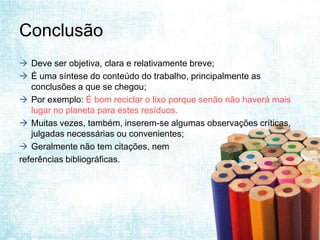 Conclusão
 Deve ser objetiva, clara e relativamente breve;
 É uma síntese do conteúdo do trabalho, principalmente as
   conclusões a que se chegou;
 Por exemplo: É bom reciclar o lixo porque senão não haverá mais
   lugar no planeta para estes resíduos.
 Muitas vezes, também, inserem-se algumas observações críticas,
   julgadas necessárias ou convenientes;
 Geralmente não tem citações, nem
referências bibliográficas.
 