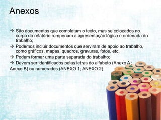 Anexos

 São documentos que completam o texto, mas se colocados no
  corpo do relatório romperiam a apresentação lógica e ordenada do
  trabalho;
 Podemos incluir documentos que serviram de apoio ao trabalho,
  como gráficos, mapas, quadros, gravuras, fotos, etc.
 Podem formar uma parte separada do trabalho;
 Devem ser identificados pelas letras do alfabeto (Anexo A ;
Anexo B) ou numerados (ANEXO 1; ANEXO 2)
 