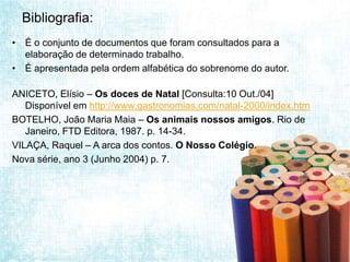 Bibliografia:
• É o conjunto de documentos que foram consultados para a
  elaboração de determinado trabalho.
• É apresentada pela ordem alfabética do sobrenome do autor.

ANICETO, Elísio – Os doces de Natal [Consulta:10 Out./04]
   Disponível em http://www.gastronomias.com/natal-2000/index.htm
BOTELHO, João Maria Maia – Os animais nossos amigos. Rio de
   Janeiro, FTD Editora, 1987. p. 14-34.
VILAÇA, Raquel – A arca dos contos. O Nosso Colégio.
Nova série, ano 3 (Junho 2004) p. 7.
 
