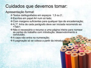 Cuidados que devemos tomar:
Apresentação formal:
    Textos datilografados em espaços 1,5 ou 2 ;
    Escritos em papel A4 num só lado;
    Com margens suficientes para qualquer tipo de encadernação;
    A 1ª. linha de cada parágrafo deve ser iniciada recorrendo ao
     <Tab>;
    Não é necessário o recurso a uma página inteira para nomear
     as partes do trabalho com introdução, desenvolvimento e
     conclusão;
    A capa não entra na numeração;
    A paginação só se coloca a partir da introdução.
 