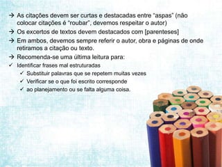  As citações devem ser curtas e destacadas entre “aspas” (não
  colocar citações é “roubar”, devemos respeitar o autor)
 Os excertos de textos devem destacados com [parenteses]
 Em ambos, devemos sempre referir o autor, obra e páginas de onde
  retiramos a citação ou texto.
 Recomenda-se uma última leitura para:
 Identificar frases mal estruturadas
    Substituir palavras que se repetem muitas vezes
    Verificar se o que foi escrito corresponde
    ao planejamento ou se falta alguma coisa.
 