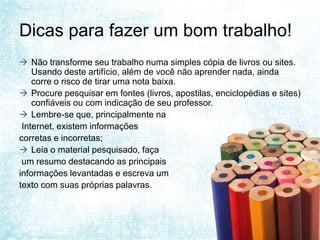 Dicas para fazer um bom trabalho!
 Não transforme seu trabalho numa simples cópia de livros ou sites.
    Usando deste artifício, além de você não aprender nada, ainda
    corre o risco de tirar uma nota baixa.
 Procure pesquisar em fontes (livros, apostilas, enciclopédias e sites)
    confiáveis ou com indicação de seu professor.
 Lembre-se que, principalmente na
 Internet, existem informações
corretas e incorretas;
 Leia o material pesquisado, faça
 um resumo destacando as principais
informações levantadas e escreva um
texto com suas próprias palavras.
 