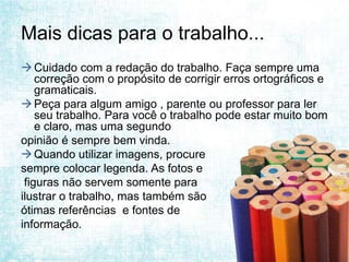 Mais dicas para o trabalho...
 Cuidado com a redação do trabalho. Faça sempre uma
    correção com o propósito de corrigir erros ortográficos e
    gramaticais.
 Peça para algum amigo , parente ou professor para ler
    seu trabalho. Para você o trabalho pode estar muito bom
    e claro, mas uma segundo
opinião é sempre bem vinda.
 Quando utilizar imagens, procure
sempre colocar legenda. As fotos e
 figuras não servem somente para
ilustrar o trabalho, mas também são
ótimas referências e fontes de
informação.
 