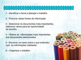 Ao pesquisar para um trabalho devemos percorrer seis pontos importantes:

 1 - Identificar o tema e planejar o trabalho

 2 - Procurar várias fontes de informação

 3 - Selecionar os documentos mais importantes,
 selecione vários para ter oportunidade
 de escolha.

 4 – Retirar as informações mais importantes
 dos documentos selecionados

 5 - Escrever um texto sobre o que entendeu
 com as informações coletadas.

 6 – Organizar o trabalho.
 